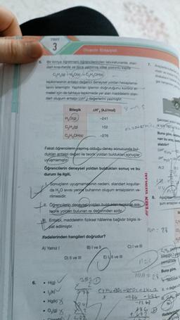 6.
TROT
3
5.
Bir kimya öğretmeni öğrencilerinden laboratuvarda, stan-
dart koşullarda ve isica yaltimis ideal pistonlu kapla
C₂H₂(g) + H₂O(s)+C,H,OH(s)
tepkimesinin entalpi değerini deneysel yoldan hesaplama-
lanını istemiştir. Yaptıklan işlemin doğruluğunu kontrol et-
meleri için de tahtaya tepkimede yer alan maddelerin stan-
dart oluşum entalpi (AH) değerlerini yazmıştır.
V
Bileşik
Olusums Entalpisi
H₂O(g)
C₂H₂(g)
C₂H₂OH(s)
A) Yalnız I
• H(g)
• ½(k)
• Hg(k)
• 0,098
AH, (kJ/mol)
-241
Fakat öğrencilerin yapmış olduğu deney sonucunda bul-
dukları entalpi değeri ile teorik yoldan bulduklari sonuçlar
uyuşmamıştır
152
Öğrencilerin deneysel yoldan buldukları sonuç ve bu
durum ile ilgili,
D) II ve III
-276
1. Sonuçların uyuşmamasının nedeni, standart koşullar-
da H₂O sivisi yerine buharının oluşum entalpisinin ve-
rilmesidir.
Oğrencilerin deneysel yoldan isisi,
teorik yoldan bulunan ısı değerinden azdır
1241
X2
422
9/9
Entalpi, maddelerin fiziksel hâllerine bağlıdır bilgisi is-
pat edilmiştir.
ifadelerinden hangileri doğrudur?
B) I ve II
Elczotermi
E) III ve III
X
C) I ve III
7. Araçlarda kullana
midir ve molce
Arabaların hans
gaz kangmin p
nice
ESEN YAYINLARI
Şekildeki aracın s
si için 7920
-1263
786
482
Buna göre, depos
nan bu araç, saat
alabilir?
(AH
AH
=-103
fH₂O) =-247
A) 2
D
14n = 28
B3
122. VE
1102
8. Aşağıdak tabloda
şum entalpileri ve
3⁹20
1un=28
Tablodaki X
7/36² C₂H4-30₂-RCO2 + 2H2_2 11. n değeri
-736 -432-
11.gaz
tir
B
CO₂
H₂O
2n
CH₂n gazrina
bileşiğin 7 gram
çıkmaktadı
Buna göre,
ifadelerinden
g/mo