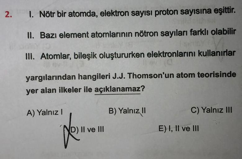 2. 1. Nötr bir atomda, elektron sayısı proton sayısına eşittir.
II. Bazı element atomlarının nötron sayıları farklı olabilir
Isny (
III. Atomlar, bileşik oluştururken elektronlarını kullanırlar
yargılarından hangileri J.J. Thomson'un atom teorisinde
yer al