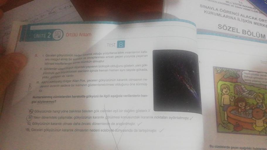 UNITE 2
Tudz
Örtülü Anlam
Test 8
5.
1. Geceleri gökyüzünün neden karanlık olduğu yüzyıllarca bilim insanlarının kafa-
Sını meşgul etmiş bir sorudur ve cevaplanması ancak geçen yüzyılda yaşanan
bilimsel keşiflerlerden sonra mümkün olmuştur.
II. Gözlemler uz