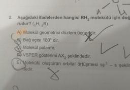 u
2. Aşağıdaki ifadelerden hangisi BH, molekülü için doğ
rudur? (₁H, 5B)
A) Molekül geometrisi düzlem üçgendir.
B) Bağ açısı 180° dir.
Molekül polardır.
L
VSPER gösterimi AX2 şeklindedir.
E) Molekülü oluşturan orbital örtüşmesi sp³ - s şeklin
dedir.
8