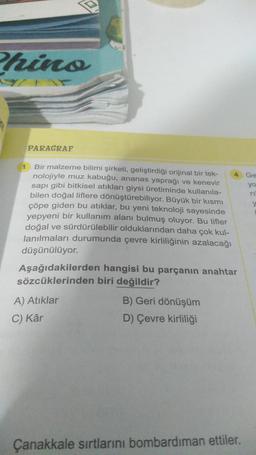 Phino
PARAGRAF
1
Bir malzeme bilimi şirketi, geliştirdiği orijinal bir tek-
nolojiyle muz kabuğu, ananas yaprağı ve kenevir
sapı gibi bitkisel atıkları giysi üretiminde kullanıla-
bilen doğal liflere dönüştürebiliyor. Büyük bir kısmı
çöpe giden bu atıklar, bu yeni teknoloji sayesinde
yepyeni bir kullanım alanı bulmuş oluyor. Bu lifler
doğal ve sürdürülebilir olduklarından daha çok kul-
lanılmaları durumunda çevre kirliliğinin azalacağı
düşünülüyor.
Aşağıdakilerden hangisi bu parçanın anahtar
sözcüklerinden biri değildir?
A) Atıklar
C) Kâr
4
B) Geri dönüşüm
D) Çevre kirliliği
Çanakkale sırtlarını bombardıman ettiler.
Ge
yo
TI
y