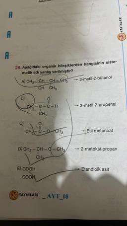 A
A
A
26. Aşağıdaki organik bileşiklerden hangisinin siste-
matik adı yanlış verilmiştir?yim
A) CHỖ – CH – CH–CH,
OH CH3
B)
C)
(0.00
CH₂=C-C-H
CH 3
O
O
|harrisine
CH3-C-OCH3
1970
D) CH3 – CH - Q – CH3
CH
E) COOH
COON
BUS YAYINLARI AYT_08
-
-3-metil-2-bütanol
->>>
2-metil-2-propenal
ablis
hodaben mils
Etil metanoat
2-metoksi-propan
Etandioik asit
BS YAYINLARI