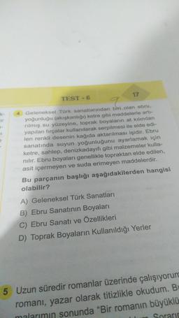 ir
1-
TEST - 6
17
9
4 Geleneksel Türk sanatlarından biri olan ebru,
yoğunluğu (akışkanlığı) ketre gibi maddelerle artı-
rılmış su yüzeyine, toprak boyaların at kılından
yapılan fırçalar kullanılarak serpilmesi ile elde edi-
len renkli desenin kağıda aktarılması işidir. Ebru
sanatında suyun yoğunluğunu ayarlamak için
ketre, sahlep, denizkadayıfı gibi malzemeler kulla-
nılır. Ebru boyaları genellikle topraktan elde edilen,
asit içermeyen ve suda erimeyen maddelerdir.
Bu parçanın başlığı aşağıdakilerden hangisi
olabilir?
A) Geleneksel Türk Sanatları
B) Ebru Sanatının Boyaları
C) Ebru Sanatı ve Özellikleri
D) Toprak Boyaların Kullanıldığı Yerler
5 Uzun süredir romanlar üzerinde çalışıyorum
romanı, yazar olarak titizlikle okudum. B
malarımın sonunda "Bir romanın büyüklü
Sorarin