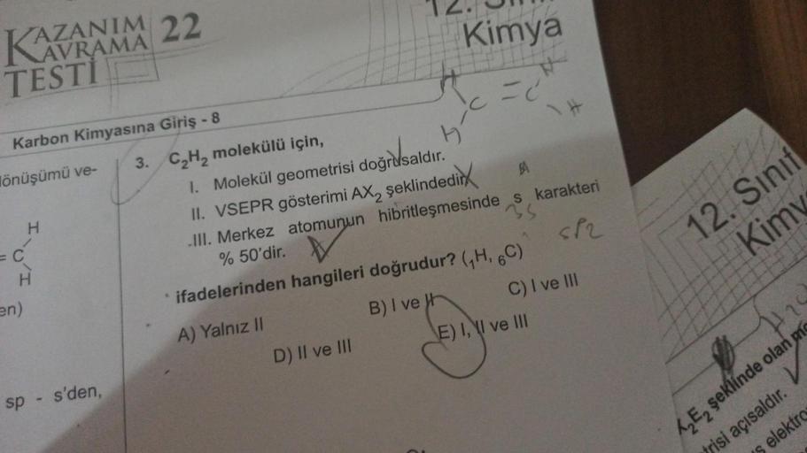 KAZANIN
AVRAMA
TESTI
Karbon Kimyasına Giriş - 8
lönüşümü ve-
C
H
H
en)
22
sp - s'den,
3. C₂H₂ molekülü için,
Kimya
=C
D) II ve III
bc
1. Molekül geometrisi doğrusaldır.
II. VSEPR gösterimi AX, şeklindedir
A
.III. Merkez atomunun hibritleşmesinde s karakter