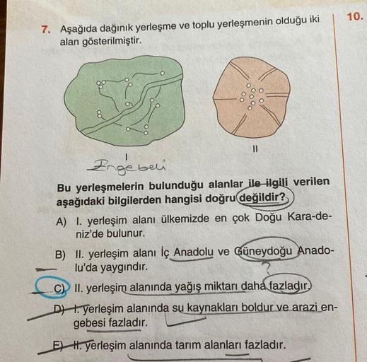 7. Aşağıda dağınık yerleşme ve toplu yerleşmenin olduğu iki
alan gösterilmiştir.
||
Ergebui
Bu yerleşmelerin bulunduğu alanlar ile ilgili verilen
aşağıdaki bilgilerden hangisi doğru değildir?
A) I. yerleşim alanı ülkemizde en çok Doğu Kara-de-
niz'de bulun