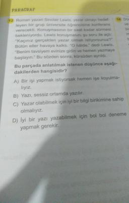 PARAGRAF
12 Roman yazan Sinclair Lewis, yazar olmayı hedef
leyen bir grup üniversite öğrencisine konferans
verecekti. Konuşmasının bir saat kadar sürmesi
bekleniyordu. Lewis konuşmasını şu soru ile açt
"Kaçınız gerçekten yazar olmak istiyorsunuz?"
Bütün eller havaya kalktı. "O hålde," dedi Lewis,
"Benim tavsiyem evinize gidin ve hemen yazmaya
başlayın." Bu sözden sonra, kürsüden aynildi.
Bu parçada anlatılmak istenen düşünce aşağı-
dakilerden hangisidir?
A) Bir işi yapmak istiyorsak hemen işe koyulma-
lıyız.
B) Yazı, sessiz ortamda yazılır.
C) Yazar olabilmek için iyi bir bilgi birikimine sahip
olmalıyız.
D) İyi bir yazı yazabilmek için bol bol deneme
yapmak gerekir.