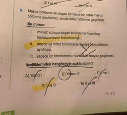 150
8.
D) I ve H
Mayoz bölünme ile oluşan bir hücre bir daha mayoz
bölünme geçiremez, ancak mitoz bölünme geçirebilir.
Bu durum;
I. mayoz sonucu oluşan hücrelerde homolog
kromozomların bulunmaması,
II. mayoz ve mitoz bölünmede kardeş kromatitlerin
ayrılması,
III. sadece 2n kromozomlu hücrelerin mayoz geçirmesi
özelliklerinden hangileriyle açıklanabilir?
A) Yalnız I
D) Ive III
E ve III
B) Yalnız III
E) Il ye III
Cve Il
7.C 8.D