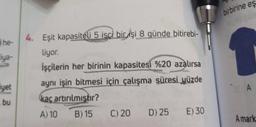 he-
Fiya-
iyet
bu
4. Eşit kapasiteli 5 isci bicişi 8 günde bitirebi-
liyor.
İşçilerin her birinin kapasitesi %20 azalırsa
aynı işin bitmesi için çalışma süresi yüzde
kaç artırılmıştır?
A) 10 B) 15
C) 20 D) 25 E) 30
birbirine eş
A
A mark