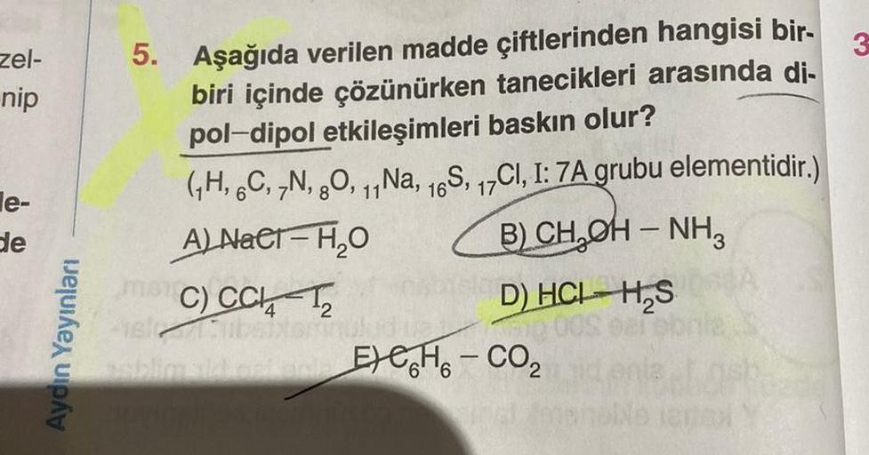 zel-
nip
le-
de
Aydın Yayınları
5. Aşağıda verilen madde çiftlerinden hangisi bir-
biri içinde çözünürken tanecikleri arasında di-
pol-dipol etkileşimleri baskın olur?
(₁H, 6C, 7N, 8O, 11Na, 16S, 17CI, I: 7A grubu elementidir.)
A) Nacr-H₂O
B) CH₂OH - NH3
C