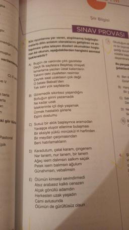 ska
ştir.
madığını dü
muştur.
verilenlerd
ve V
C) Il ve
o tarla
arla
ari
ki şiir türk
Pastoral
Epik
SINAV PROVASI
Söz oyunlarına yer veren, alışılmamış bağdaştır-
malarla dilin anlatım olanaklarını geliştiren ve an-
laşılması çaba isteyen dizeleri okumaktan hoşla
nan bir okurun, aşağıdakilerden hangisini sevmesi
beklenebilir?
A) Bugün de vaktinde çıktı gazeteler
Geçti ilk sayfalara Beşiktaş cinayeti
Ismarlama yazılan üstat kalemlerin
Taksim'deki ziyafetten resimler
Çeyrek saat uzaktasın çok değil
O batası Babiali'den
Tek satır yok sayfalarda
B) Göremedik sıkıntısız yaşandığını
Bolluğun şiirini yazamadık
Ne kadar uzak
İsteklerimle içli dışlı yaşamak
Üzmek hastalıklı şiirlerle
Eşimi dostumu
Şiir Bilgisi
C) Susuz bir aklık başlayınca aramızdan
Yavaşça oluyor ellerime bulaşması
Bir eksiyle yüklü minüskül H harfinden
Bir meydan çarpmasından
Beni hatırlamakların
D) Karadutum, çatal karam, çingenem
Nar tanem, nur tanem, bir tanem
Ağaç isem dalımsın salkım saçak
Petek isem balımsın ağulum
Günahımsın, vebalimsin
E) Ölümün kimseyi sevindirmedi
Atsız arabasız kalktı cenazen
Alçak gönüllü adamdın
Herkesten uzak yaşadın
Cami avlusunda
Ölümün de gürültüsüz olsun
Okuduğum dia
nli bir biçimde
şadığı durum
nútalile başu
dayandiraral
Bu parçada
gıdakilerd
A) Ben di
Esrar
B) Hang
Bir g
C) Sak
Den
D) Ne
E B
4. Şi
U
C