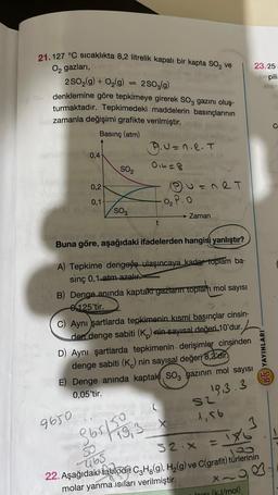 21.127 °C Sıcaklıkta 8,2 litrelik kapalı bir kapta SO₂ ve
O₂ gazları,
2SO₂(g) + O₂(g) 2SO₂(g)
denklemine göre tepkimeye girerek SO3 gazını oluş-
turmaktadır. Tepkimedeki maddelerin basınçlarının
zamanla değişimi grafikte verilmiştir.
Basınç (atm)
0,4-
0,2-
0,1
SO₂
SO3
9650
B.U=n.e. T
0₁4=8
t
V=nRT
0₂ P.O
oli son
Buna göre, aşağıdaki ifadelerden hangisi yanlıştır?
→ Zaman
A) Tepkime dengeye ulaşıncaya kadar toplam ba-
sınç 0,1 atm azalır.
B) Denge anında kaptaki gazların toplam mol sayısı
0125'tir.
3651519,3
C) Aynı şartlarda tepkimenin kısmi basınçlar cinsin-
den denge sabiti (K) nin sayısal değeri 10'dur.
D) Aynı şartlarda tepkimenin derişimler cinsinden
denge sabiti (K) nin sayısal değeri 8,2'dir.
E) Denge anında kaptaki SO, gazının mol sayısı
0,05'tir.
19.3.3
L
S2
19,3 x 1,56
23/25
3
-465
52.x = x
22. Aşağıdaki tabloda C3H₂(g), H₂(g) ve C(grafit) türlerinin
molar yanma isiları verilmiştir.
X-
Jn (kJ/mol)
spili
X61
BS YAYINLARI
C