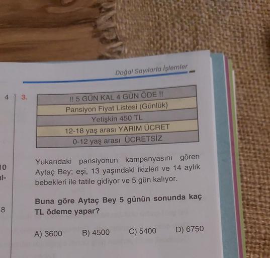 4
10
1-
8
3.
Doğal Sayılarla İşlemler
!! 5 GÜN KAL 4 GÜN ÖDE !!
Pansiyon Fiyat Listesi (Günlük)
Yetişkin 450 TL
12-18 yaş arası YARIM ÜCRET
0-12 yaş arası ÜCRETSİZ
Yukarıdaki pansiyonun kampanyasını gören
Aytaç Bey; eşi, 13 yaşındaki ikizleri ve 14 aylık
b