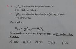 6. H₂O() için standart koşullarda oluşum
ISISI - 285 kJ/mol'dür.
●
H₂O(g)
- 40 kJ/mol'dür.
için standart koşullarda yoğunlaşma ısısı
Buna göre,
H₂(g) +
1/02(9) H₂O(g)
tepkimesinin standart koşullardaki AH° değeri kaç
kJ'dir?
A)-925
B) -245 C) 245 D) 325 E) 365