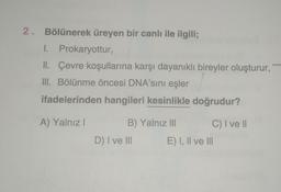 2. Bölünerek üreyen bir canlı ile ilgili;
I. Prokaryottur,
II. Çevre koşullarına karşı dayanıklı bireyler oluşturur,
III. Bölünme öncesi DNA'sını eşler
ifadelerinden hangileri kesinlikle doğrudur?
A) Yalnız I
B) Yalnız III
D) I ve III
C) I ve II
E) I, II ve III