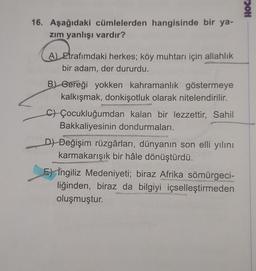 16. Aşağıdaki cümlelerden hangisinde bir ya-
zım yanlışı vardır?
A) Etrafımdaki herkes; köy muhtarı için allahlık
bir adam, der dururdu.
B) Gereği yokken kahramanlık göstermeye
kalkışmak, donkişotluk olarak nitelendirilir.
CÇocukluğumdan kalan bir lezzettir, Sahil
Bakkaliyesinin dondurmaları.
D) Değişim rüzgârları, dünyanın son elli yılını
karmakarışık bir hâle dönüştürdü.
MAGISSA
E) İngiliz Medeniyeti; biraz Afrika sömürgeci-
liğinden, biraz da bilgiyi içselleştirmeden
oluşmuştur.
Remont
Hoc