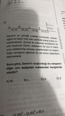 13.
N
v Zv
32.53.7.
15 cm
M
A) M
25 cm
15 cm
K
B) L
10 cm Z
Demir'in en sevdiği uzaktan kumandalı arabası
eğimi en fazla %30 olan zeminde yokuş yukarı çı-
kabilmektedir. Annesi ile evlerinde kendilerine bir
pist oluşturan Demir, arabasının bir ucu A nokta-
sina sabitlenmiş rampayı çıkabilmesini ve oluştur-
duğu rampanın eğiminin en üst sınıra ulaşmasını
istemektedir.
15 cm
Buna göre, Demir'in oluşturduğu bu rampanın
diğer ucu aşağıdaki noktalardan hangisinde
olabilir?
C) K
BAHÇEŞEHİR KOLEJİ
(2.55)²-(2,45)² = 50.x
Yukar
D) Z
ABC
kan
ole
rü