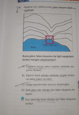 9.
2⁹
Aşağıda kıyı platformunda falez oluşum kesiti
verilmiştir.
Deniz
Falez (Yalı yar)
Buna göre, falez oluşumu ile ilgili aşağıdaki-
lerden hangisi söylenemez?
Dağların kıyıya yakın uzanan yerlerde olu-
şumu fazladır.
SOURDO
B) Eğimin fazla olduğu yerlerde çizgiler birbiri-
ne daha yakın ve sıktır.
C) Dalga aşındırması sonucu oluşmuştur.
D) Şelf alanı dar olduğu için falez oluşumu ko-
laydır.
E) Kıyı derinliği fazla olduğu için falez oluşumu
zordur.