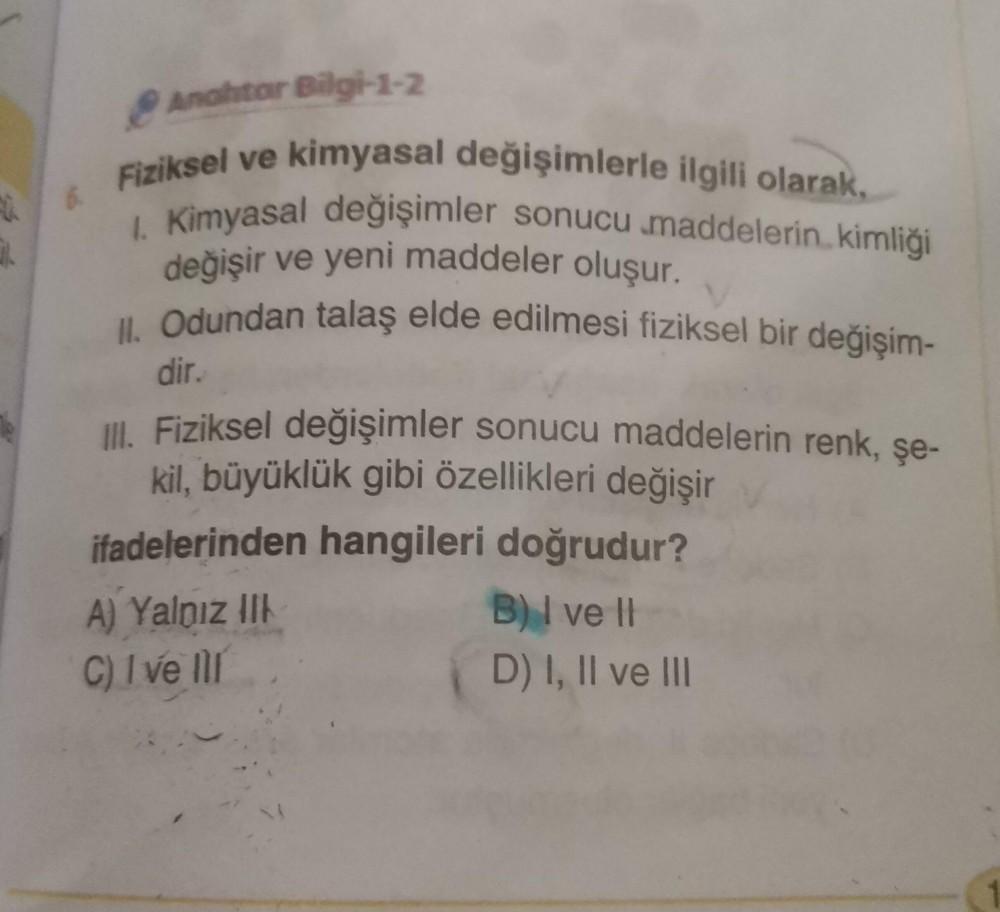 3.
Anahtar Bilgi-1-2
Fiziksel ve kimyasal değişimlerle ilgili olarak,
1. Kimyasal değişimler sonucu maddelerin kimliği
değişir ve yeni maddeler oluşur.
II. Odundan talaş elde edilmesi fiziksel bir değişim-
dir.
Ill. Fiziksel değişimler sonucu maddelerin re