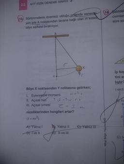 22 AYT FİZİK DENEME SINAVI
13, Sürtünmelerin önemsiz olduğu ortamda esneme
yen iple A noktasından tavana bağlı olan m kütlel
bilye serbest bırakılıyor.
A
Bilye X noktasından Y noktasına gelirken;
1. Eylemsizlik momenti
II. Açısal hizi
III. Açısal ivmesi
A) Yalnız I
DI ve II
T = Twirt
Z = I.
niceliklerinden hangileri artar?
(I = mr²)
Yalnız II
Il ve III
e) Yalnız III
14 Sekildek
cisimler
süre so
Nihat Bilgin Yayıncılık
3
Ip kop
tini ar
liştır?
(sin37
hi
C) iv
0