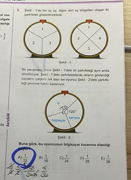 -si ma-
stgele
asılığı
03/10
da
karekök
3.
Şekil 1'de biri üç eş, diğeri dört eş bölgeden oluşan iki
çarkıfelek gösterilmektedir.
2
1
3
B)
Şekil 1
Bir yarışmacı, önce Şekil 1'deki iki çarkıfeleği aynı anda
döndürüyor. Şekil - 1'deki çarkıfeleklerde okların gösterdiği
sayıların çarpımı tek sayı ise oyuncu Şekil - 2'deki çarkıfe-
leği çevirme hakkı kazanıyor.
12
216-5
37 36 36
16
tv
bilgisayar
2
120°
kamera
Şekil - 2
Buna göre, bu oyuncunun bilgisayar kazanma olasılığı
kaçtır
1
C) 244
3
D)
t
1
28
E)
1
36