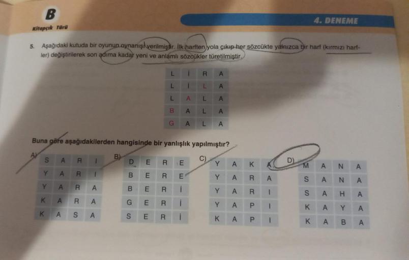 B
Kitapçık Türü
5. Aşağıdaki kutuda bir oyunun aynanış verilmiştir. İlk (harften yola çıkıp her sözcükte yalnızca bir harf (kırmızı harf-
ler) değiştirilerek son adima kadar yeni ve anlamlı sözcükler türetilmiştir.
S
Y
Y
K
K
Buna göre aşağıdakilerden hangi