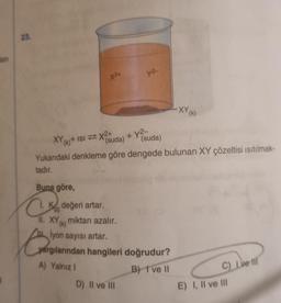 len
23.
XY
X2+
Buna göre,
CK değeri artar.
C
+ y²-
(suda) (suda)
Yukarıdaki denkleme göre dengede bulunan XY çözeltisi ısıtılmak-
tadır.
(k)+ ISIX2+
ya
11. XY miktarı azalır.
lyon sayısı artar.
yargılarından hangileri doğrudur?
A) Yalnız I
B) I've II
D) II ve III
-XY (k)
C) Lve Ill
E) I, II ve III