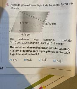 52
6. Aşağıda paralelkenar biçiminde bir metal levha ve-
rilmiştir.
4√5 cm
syed
?
3√10 cm
6√6 cm
Bu levhanın kısa
kenarının
3√10 cm, uzun kenarının uzunluğu 6√6 cm'dir.
Bulla
uzunluğu
ORE.
Bu levhanın yüksekliklerinden birinin uzunluğu
4√5 cm olduğuna göre diğer yüksekliğinin uzun-
luğu kaç santimetredir?
VSM - ISISHol
A) 6√3
B) 6√5
D) 8√3
C) 8√2