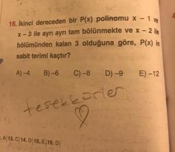 P
2-
16. İkinci dereceden bir P(x) polinomu x - 1 ve
x - 3 ile ayrı ayrı tam bölünmekte ve x - 2 ile
bölümünden kalan 3 olduğuna göre, P(x) in
sabit terimi kaçtır?
A)-4
B)-6
C) -8
A 13. C 14. D 15. E 16. D
D) -9
teşekkürler
2
E) -12