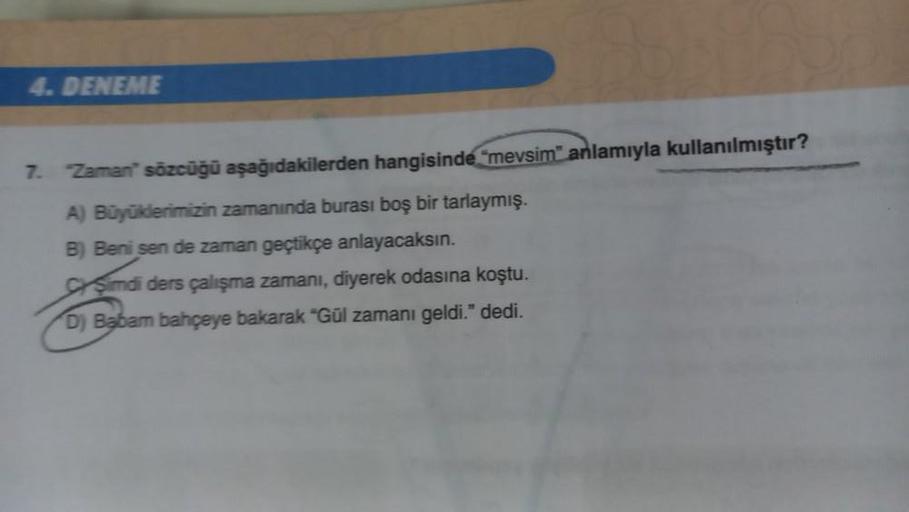 4. DENEME
7. Zaman' sözcüğü aşağıdakilerden hangisinde "mevsim anlamıyla kullanılmıştır?
A) Büyüklerimizin zamanında burası boş bir tarlaymış.
B) Beni sen de zaman geçtikçe anlayacaksın.
CSimdi ders çalışma zamanı, diyerek odasına koştu.
D) Babam bahçeye b