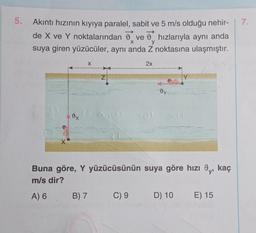 5. Akıntı hızının kıyıya paralel, sabit ve 5 m/s olduğu nehir-
de X ve Y noktalarından ve hızlarıyla aynı anda
suya giren yüzücüler, aynı anda Z noktasına ulaşmıştır.
X
y
2x
X
X
Buna göre, Y yüzücüsünün suya göre hızı 9,, kaç
m/s dir?
A) 6
B) 7
C) 9
D) 10
E) 15
7.