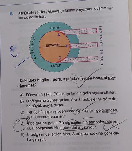 8. Aşağıdaki şekilde, Güneş ışınlarının yeryüzüne düşme açı-
ları gösterilmiştir.
ATMOSFER
KUTUP
A
EKVATOR B
C
KUTUP
GÜNEŞ IŞINLARI
Şekildeki bilgilere göre, aşağıdakilerden hangisi söy-
lenemez?
A) Dünya'nın şekli, Güneş ışınlarının geliş açısını etkiler.