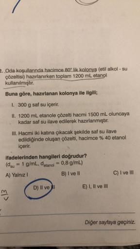 2. Oda koşullarında hacimce 80° lik kolonya (etil alkol - su
çözeltisi) hazırlanırken toplam 1200 mL etanol
kullanılmıştır.
Buna göre, hazırlanan kolonya ile ilgili;
I. 300 g saf su içerir.
II. 1200 mL etanole çözelti hacmi 1500 mL oluncaya
kadar saf su il