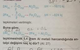 3
2Al(k) +-
2
3
+
2Fe (k)
tepkimeleri verilmiştir.
Buna göre;
0₁2+ ol
2Ã1(k) + Fe₂O3(k)
O2(g) → Al₂O3(k)
2
0.
2(g)
142
AH = -1670 kj
Fe₂O3(k) AH = -824 kj
0,2 +011
2Fe (k) + Al₂O3(k)
tepkimesinde 5,4 gram Al metali harcandığında en-
talpi değişimi kaç kj dür? (Al:27)
AL 2