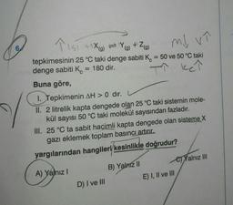 6
↑ 151 +1x) =Y+Z)
(g)
md vî
tepkimesinin 25 °C taki denge sabiti K = 50 ve 50 °C taki
denge sabiti K = 180 dir.
ket
Buna göre,
1. Tepkimenin AH > 0 dir.
II. 2 litrelik kapta dengede olan 25 °C taki sistemin mole-
kül sayısı 50 °C taki molekül sayısından fazladır.
III. 25 °C ta sabit hacimli kapta dengede olan sisteme X
gazı eklemek toplam basıncı artırır.
yargılarından hangileri/kesinlikle doğrudur?
A) Yalnız I
D) I ve III
B) Yalniz II
E) I, II ve III
Yalnız III