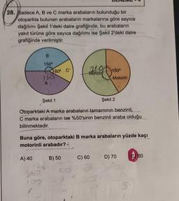 28. Sadece A, B ve C marka arabaların bulunduğu bir
otoparkta bulunan arabaların markalarına göre sayıca
dağılımı Şekil 1'deki daire grafiğinde, bu arabalarin
yakıt türüne göre sayıca dağılımı ise Şekil 2'deki daire
grafiğinde verilmiştir.
B
150°
2
ISO
At
A) 40
60° C
360
107
Şekil 1
Şekil 2
Otoparktaki A marka arabaların tamamının benzinli,
C marka arabaların ise %50'sinin benzinli araba olduğu
bilinmektedir.
210
Benzin
Buna göre, otoparktaki B marka arabaların yüzde kaçı
motorinli arabadır?
B) 50
180°
Motorin
C) 60
D) 70
S
E 80