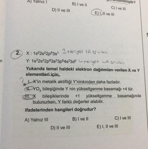 on
A) Yalnız I
D) II ve III
B) I ve II
2. X: 1s²2s²2p63s1 3.periyot 1A grubu
C) I ve III
E) I, II ve Ill
Y: 1s²2s²2p63s²3p64s23d² peyot A grublj
D) II ve III
Yukarıda temel haldeki elektron dağılımları verilen X ve Y
elementleri için,.
iştir?
X'in metalik 