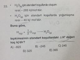 33. H₂Oiçin standart koşullarda oluşum
(s)
ISISI-285 kj/mol'dür.
4
H₂O) için standart koşullarda yoğunlaşma
ISISI - 40 kj/mol'dür.
(g)
Buna göre,
H₂(g) + 1/2O2(g)
H₂O (9)
tepkimesinin standart koşullardaki A H° değeri
kaç kj'dir?
A) -925
D) 325
B) -245
E) 365
C) 245