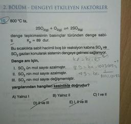 2. BÖLÜM - DENGEYİ ETKİLEYEN FAKTÖRLER
10 800 °C ta,
2SO2(g) + O2(g) 2SO3(g)
=
denge tepkimesinin basınçlar türünden denge sabi-
K = 89 dur.
ti
Bu sıcaklıkta sabit hacimli boş bir reaksiyon kabina SO, ve
SO₂ gazları konularak sistemin dengeye gelmesi sağlanıyor.
kef=ECIRT
50
Denge anı için,
I. SO3 ün mol sayısı azalmıştır.
II. SO₂ nin mol sayısı azalmıştır.
III. SO₂ nin mol sayısı değişmemiştir.
yargılarından hangileri kesinlikle doğrudur?
A) Yalnız I
D) II ve III
B) Yalnız II
89=ke.1073.9082
491 ke.
E) I ve III
1077,9082
C) I ve II