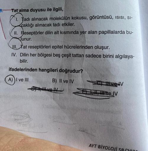 Tat alma duyusu ile ilgili,
1. Tadı alınacak molekülün kokusu, görüntüsü, ISISI, SI-
caklığı alınacak tadı etkiler.
II. Reseptörler dilin alt kısmında yer alan papillalarda bu-
lunur.
II. Tat reseptörleri epitel hücrelerinden oluşur.
IV. Dilin her bölgesi