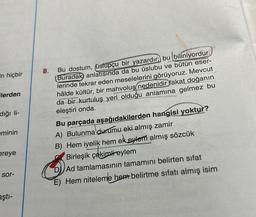 in hiçbir
ilerden
diği li-
eminin
ereye
sor-
aştı-
8.
Bu dostum, (üstupçu bir yazardır; bu biliniyordur.
Buradak anlatısında da bu üslubu ve bütün eser-
lerinde tekrar eden meselelerini görüyoruz. Mevcut
hâlde kültür, bir mahvoluş nedenidir fakat doğanın
da bir kurtuluş yeri olduğu anlamına gelmez bu
eleştiri onda.
Bu parçada aşağıdakilerden hangisi yoktur?
A) Bulunma durumu eki almış zamir
B) Hem iyelik hem ek eylem almış sözcük
Birleşik çekimli eylem
D) Ad tamlamasının tamamını belirten sifat
E) Hem niteleme hem belirtme sıfatı almış isim