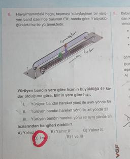 6.
Havalimanındaki bagaj taşımayı kolaylaştıran bir yürü-
yen band üzerinde bulunan Elif, banda göre 9 büyüklü-
ğündeki hız ile yürümektedir.
Elif
42
Yürüyen bandın yere göre hızının büyüklüğü 49 ka-
dar olduğuna göre, Elif'in yere göre hızı;
D) I vell
I. Yürüyen bandın hareket yönü ile aynı yönde 50
II. Yürüyen bandın hareket yönü ile zıt yönde 39
III. Yürüyen bandın hareket yönü ile aynı yönde 30
hızlarından hangileri olabilir?
A) Yalnız
B) Yalnız II
E) I ve Ill
C) Yalnız III
8.
FRA
Birbiri
dan k
lemci
görn
Bur
aşa
A)
20
9
C