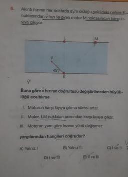 6.
Akıntı hızının her noktada aynı olduğu şekildeki nehire K
noktasından v hızı ile giren motor M noktasından karşı kı-
yıya çıkıyor.
45%
A) Yalnız I
K
X
Buna göre v hızının doğrultusu değiştirilmeden büyük-
lüğü azaltılırsa
1. Motorun karşı kıyıya çıkma süresi artar.
II. Motor, LM noktaları arasından karşı kıyıya çıkar.
III. Motorun yere göre hızının yönü değişmez.
yargılarından hangileri doğrudur?
D) I ve Ill
M
B) Yalnız III
E) II ve III
C) I ve II