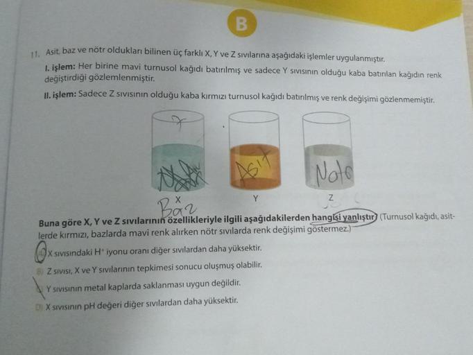 B
11. Asit, baz ve nötr oldukları bilinen üç farklı X, Y ve Z sıvılarına aşağıdaki işlemler uygulanmıştır.
1. işlem: Her birine mavi turnusol kağıdı batırılmış ve sadece Y sivisinin olduğu kaba batırılan kağıdın renk
değiştirdiği gözlemlenmiştir.
II. işlem