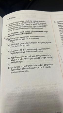 5.
TYT/Türkçe
Dünya Bankasının en rekabetçi yedi şehirden biri
olarak seçtiği ve UNESCO'nun 116 şehir arasında
gastronomi alanında Türkiye'yi temsil eden ilk şehir
olarak listeye aldığı Gaziantep, kadim mutfağıyla
tekrar dünya sahnesine çıkmaya hazırlanıyor.
Bu cümleden kesin olarak çıkarılabilecek yargı
aşağıdakilerden hangisidir?
Gaziantep, gastronomi alanında UNESCO
listesinde yer alan tek Türk şehridir.
gelme
B) Gaziantep, geçmişte mutfağıyla dünya ölçeğinde
öne çıkmış bir şehirdir.
y Joelmar
PANGITIS!
C) Gaziantep, UNESCO'nun gastronomi alanında
belirlediği listeye ilk sıradan girmiştir.
ero
almul hes oneen slaihile8 (0
D) Gaziantep'in ekonomik alanda diğer şehirlerle
rekabet edebilir hâle gelmesinde zengin mutfağı
etkili olmuştur.
ipoimut hesen
ilihilsa (3
mobby-abysimet nev
E) Gaziantep'in gastronomi alanındaki çalışmaları
Dünya Bankası tarafından ekonomik olarak
desteklenmektedir.
7. (1) Mima
tasarlar
yaşamı
çalışm
sağlam
gerek
bago
uya
bili
uğubyool ninielbriex nellstu snemo1 1656Y St
1slaad xaislo unuyo sce id ipibanyo qivelmipid
nepap einipid nabmipid necünəb nəgilab épribsey
lop ns tid sino? Unabhoy ulud obnigt nunuyo nið-
sol Jassid of plyⒸ
mis sonhos Hamyu suallstufo nol vəs veri iğibssy
cond
şa
Ve
V
Kirsten