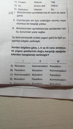 26)
C) Protein
Vitamin
D) Su
Amino asit
E) Sakkaroz
Vitamin
Su
1. Birbirlerinden ayrıldıklarında iki canlı da zarar
görür.
Yağ
Glikoz
II. Canlılardan biri için ortaklığın olumlu veya
olumsuz bir karşılığı yoktur.
III. Birbirlerinden ayrıldıklarında canlılardan biri
bu durumdan yarar sağlar.
Üç farklı simbiyotik (ortak) yaşam şekli ile ilgili yu-
karıdaki bilgiler verilmiştir.
Verilen bilgilere göre, I, II ve III nolu simbiyo-
tik yaşam şekillerinin doğru karşılığı aşağıda-
kilerden hangisinde verilmiştir?
1.
||
A) Mutualizm
Kommensalizm Parazitizm
B) Parazitizm
Mutualizm
C) Kommensalizm Mutualizm
D) Mutualizm
Parazitizm
C Kommancalizm Darazitizm
|||
Kommensalizm
Parazitizm
Kommensalizm
Mutualizm