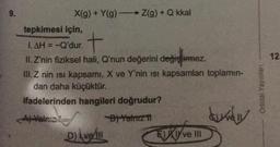 9.
X(g) + Y(g) →→→→ Z(g) + Q kkal
tepkimesi için,
1.AH = -Q'dur.
+
II. Z'nin fiziksel hali, Q'nun değerini
değiştirmez.
değiştirmez.
III. Z nin isi kapsamı, X ve Y'nin ısı kapsamları toplamın-
dan daha küçüktür.
ifadelerinden hangileri doğrudur?
Yalniz
B) Yalnız 11
Dve
EXI ve III
Orbital Yayınları
12