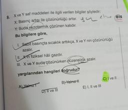 8. X ve Y saf maddeleri ile ilgili verilen bilgiler şöyledir:
X: Basınç artışı ile çözünürlüğü artar.
Y: Suda ekzotermik çözünen katıdır.
Bu bilgilere göre,
1. Sabit basınçta sıcaklık arttıkça, X ve Y nin çözünürlüğü
azalır.
II. Xin fiziksel hâli gazdır.
III. X ve Y suda çözünürken düzensizlik azalır.
yargılarından hangileri doğrudur?
A) Yalnız
D) II ve III
eru eis
B) Yalnız tl
E) I, II ve III
C) I ve II