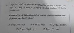 1. Doğu batı doğrultusundaki bir otoyolda hareket eden otomo-
bilin hızı doğu yönünde 70 km/h, tırın hızı ise batı yönünde
30 km/h'dir.
Otomobilin sürücüsü tıra bakarak kendi aracının hızını han-
gi yönde kaç km/h görür?
A) Doğu, 50 km/h
B) Batı, 50 km/h C) Doğu, 70 km/h
E) Batı, 100 km/h
D) Doğu, 100 km/h
3.