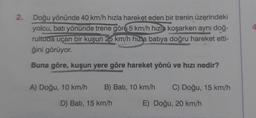 2. Doğu yönünde 40 km/h hızla hareket eden bir trenin üzerindeki
yolcu, batı yönünde trene göre 5 km/h hızla koşarken aynı doğ-
rultuda uçan bir kuşun 25 km/h hızla batıya doğru hareket etti-
ğini görüyor.
Buna göre, kuşun yere göre hareket yönü ve hızı nedir?
A) Doğu, 10 km/h B) Batı, 10 km/h C) Doğu, 15 km/h
D) Bati, 15 km/h
E) Doğu, 20 km/h
4