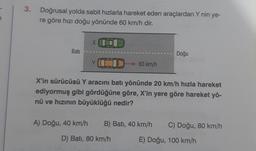 3.
Doğrusal yolda sabit hızlarla hareket eden araçlardan Y nin ye-
re göre hızı doğu yönünde 60 km/h dir.
Bati
X
60 km/h
Doğu
rub
X'in sürücüsü Y aracını batı yönünde 20 km/h hızla hareket
ediyormuş gibi gördüğüne göre, X'in yere göre hareket yö-
nü ve hızının büyüklüğü nedir?
A) Doğu, 40 km/h B) Batı, 40 km/h C) Doğu, 80 km/h
D) Batı, 80 km/h
E) Doğu, 100 km/h